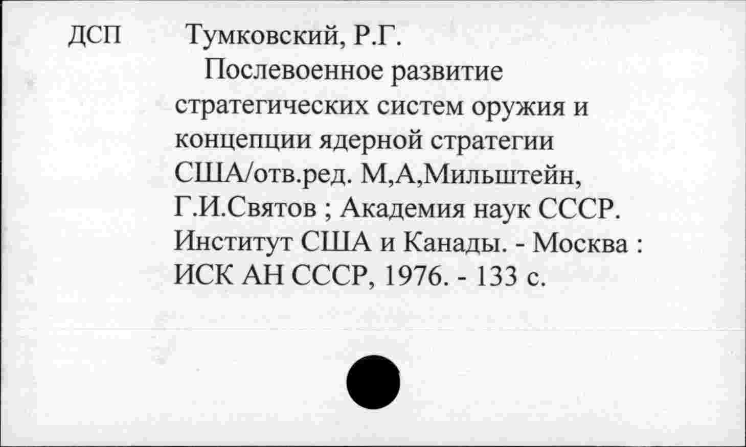 ﻿ДСП
Тумковский, Р.Г.
Послевоенное развитие стратегических систем оружия и концепции ядерной стратегии США/отв.ред. М,А,Милыптейн, Г.И.Святов ; Академия наук СССР. Институт США и Канады. - Москва : ИСК АН СССР, 1976. - 133 с.